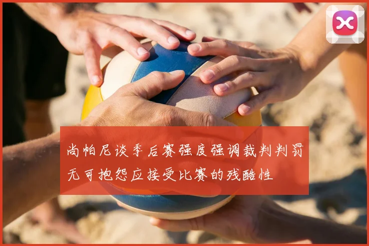 尚帕尼谈季后赛强度强调裁判判罚无可抱怨应接受比赛的残酷性