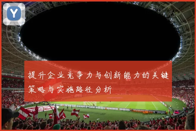 提升企业竞争力与创新能力的关键策略与实施路径分析