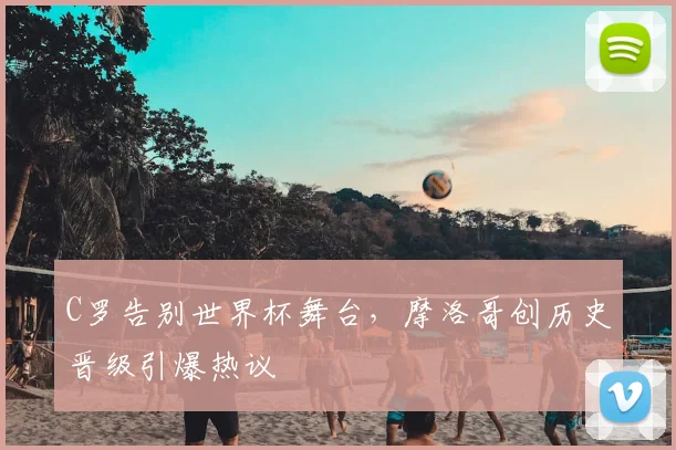 C罗告别世界杯舞台，摩洛哥创历史晋级引爆热议