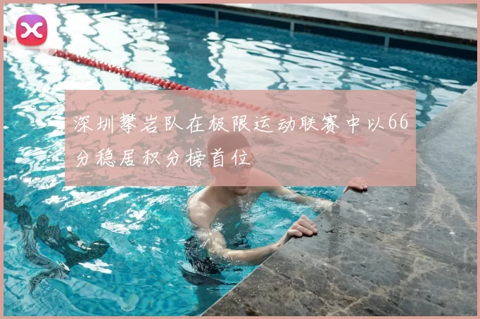深圳攀岩队在极限运动联赛中以66分稳居积分榜首位