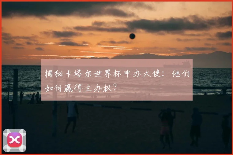 揭秘卡塔尔世界杯申办大使:他们如何赢得主办权?