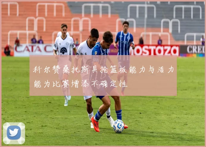 科尔赞桑托斯具抢篮板能力与活力能为比赛增添不确定性
