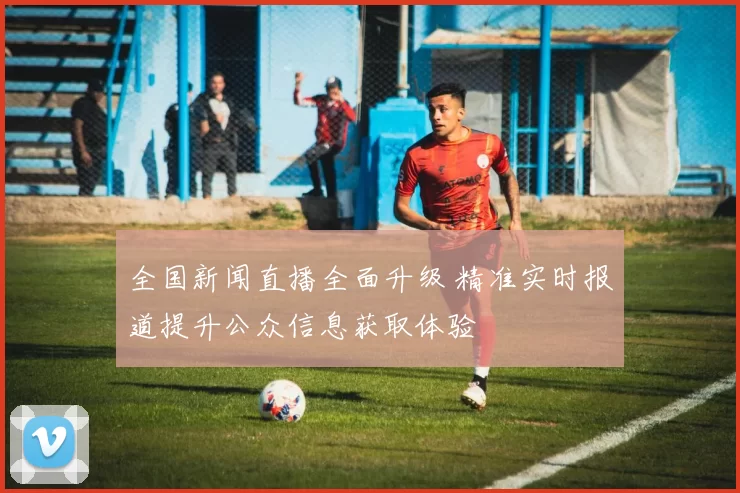 全国新闻直播全面升级 精准实时报道提升公众信息获取体验