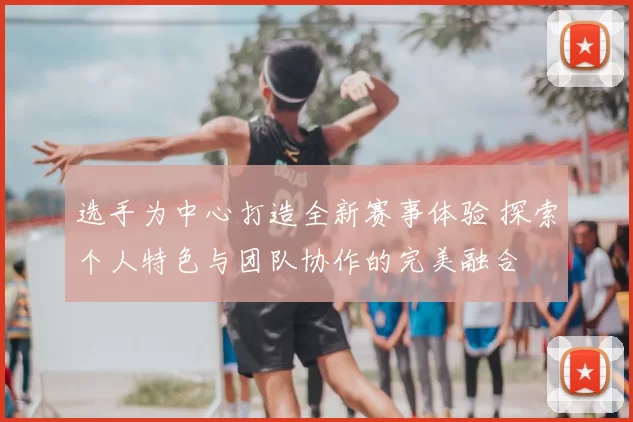 选手为中心打造全新赛事体验 探索个人特色与团队协作的完美融合
