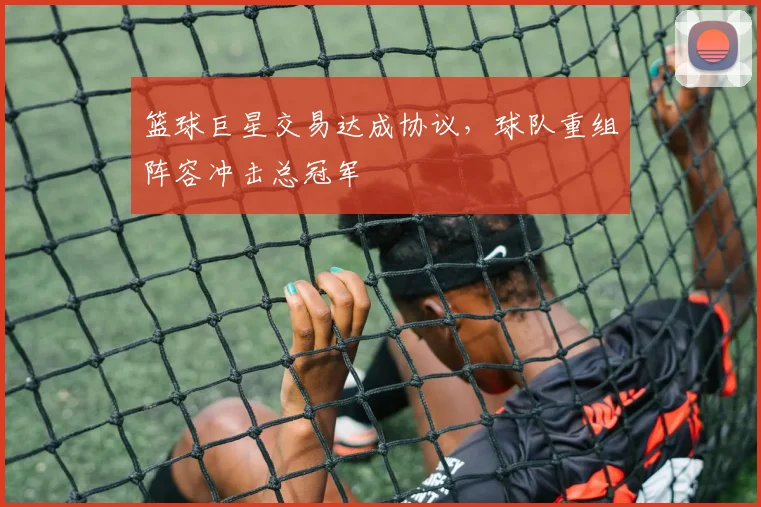 篮球巨星交易达成协议,球队重组阵容冲击总冠军