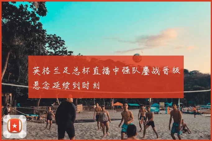 英格兰足总杯直播中强队鏖战晋级悬念延续到时刻
