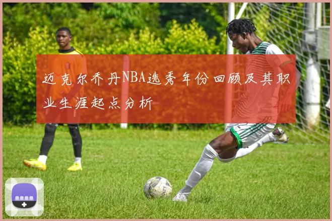 迈克尔乔丹NBA选秀年份回顾及其职业生涯起点分析