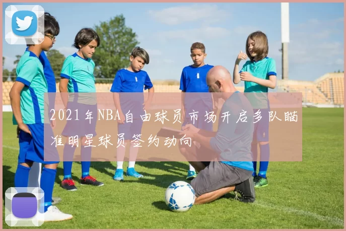 2021年NBA自由球员市场开启多队瞄准明星球员签约动向