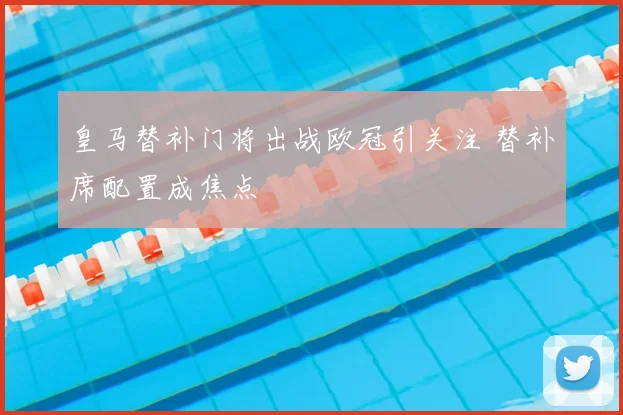 皇马替补门将出战欧冠引关注 替补席配置成焦点
