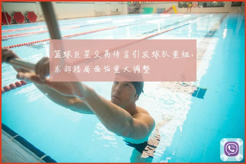 篮球巨星交易传言引发球队重组，东部格局面临重大调整