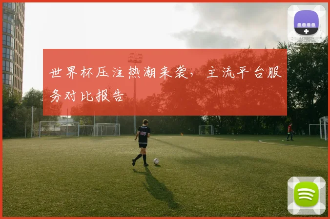 世界杯压注热潮来袭,主流平台服务对比报告