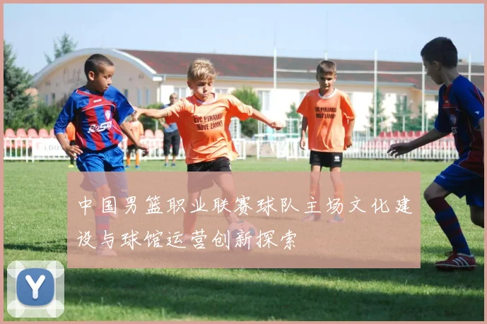 中国男篮职业联赛球队主场文化建设与球馆运营创新探索