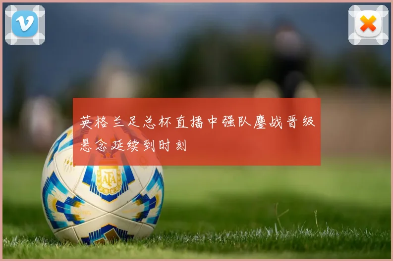 英格兰足总杯直播中强队鏖战晋级悬念延续到时刻