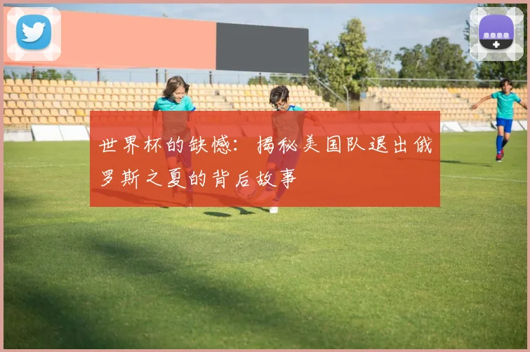 世界杯的缺憾：揭秘美国队退出俄罗斯之夏的背后故事