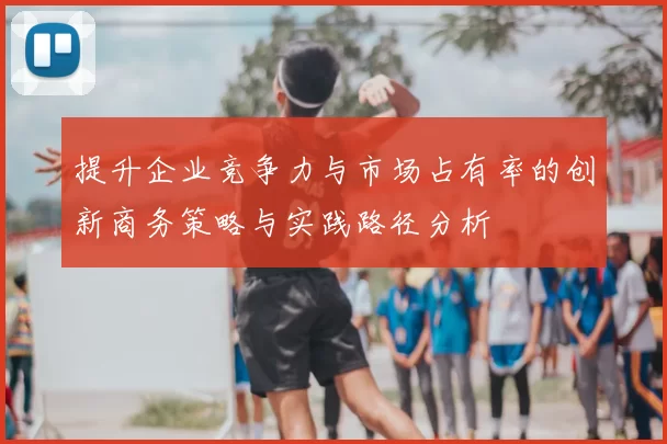 提升企业竞争力与市场占有率的创新商务策略与实践路径分析