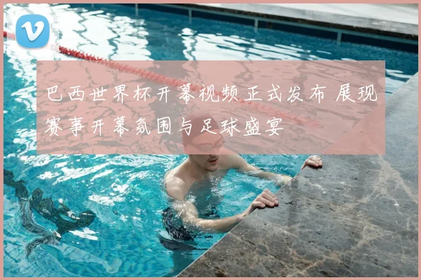 巴西世界杯开幕视频正式发布 展现赛事开幕氛围与足球盛宴