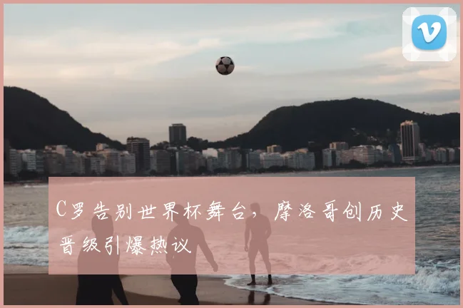 C罗告别世界杯舞台，摩洛哥创历史晋级引爆热议
