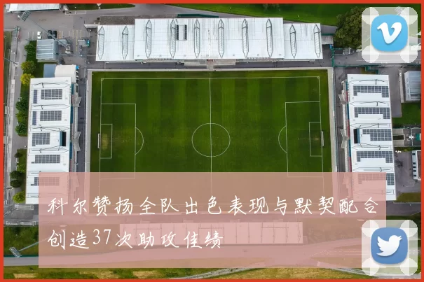 科尔赞扬全队出色表现与默契配合创造37次助攻佳绩