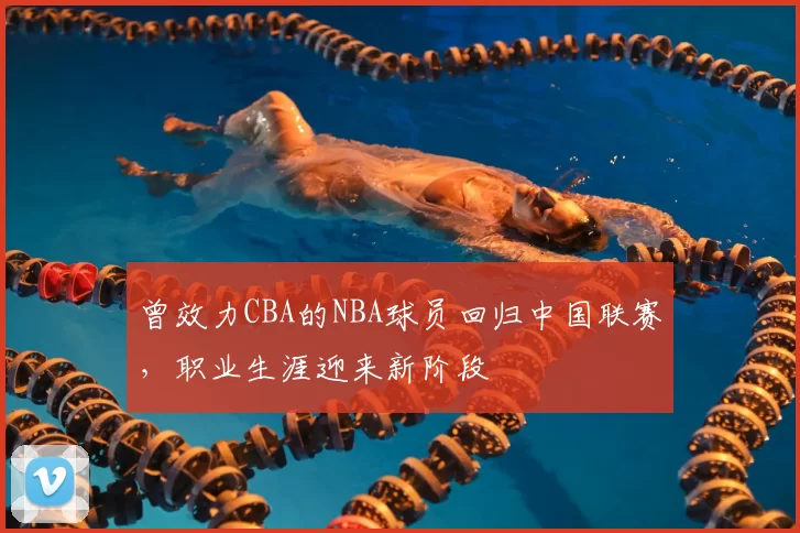 曾效力CBA的NBA球员回归中国联赛，职业生涯迎来新阶段