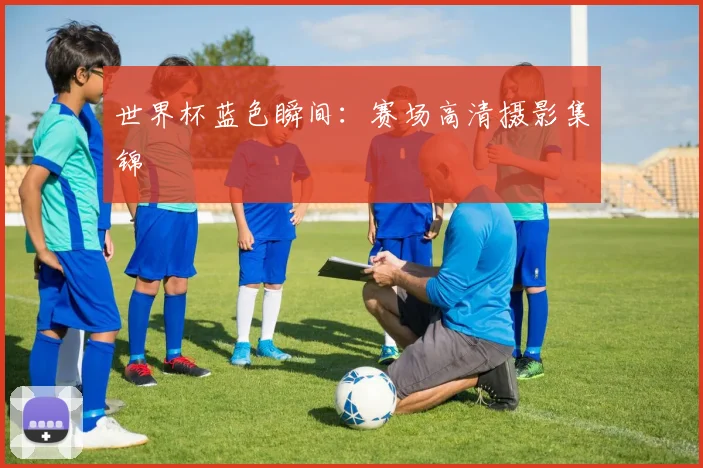 世界杯蓝色瞬间:赛场高清摄影集锦