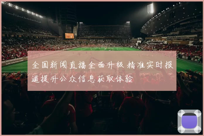 全国新闻直播全面升级 精准实时报道提升公众信息获取体验