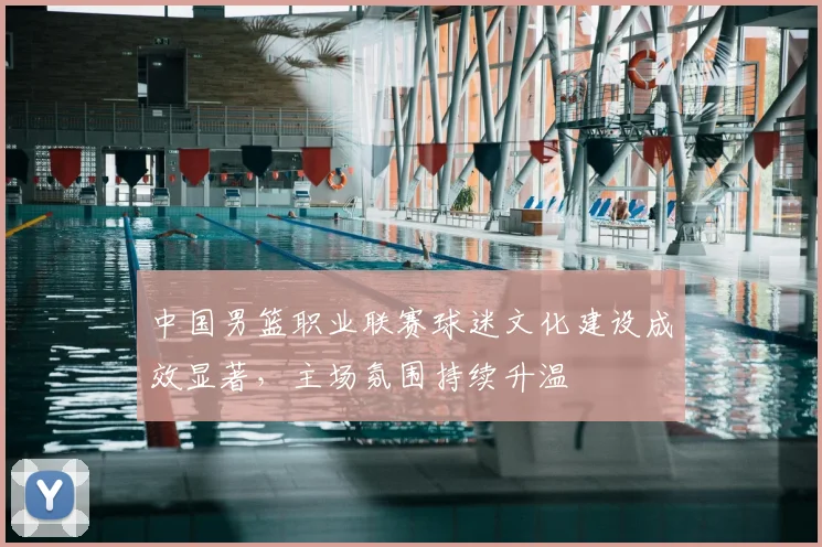 中国男篮职业联赛球迷文化建设成效显著，主场氛围持续升温