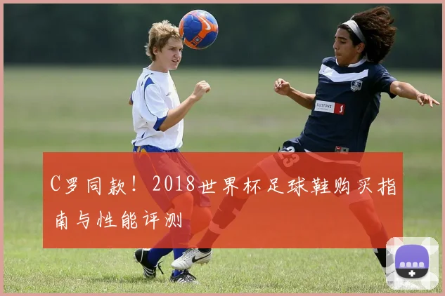 C罗同款！2018世界杯足球鞋购买指南与性能评测