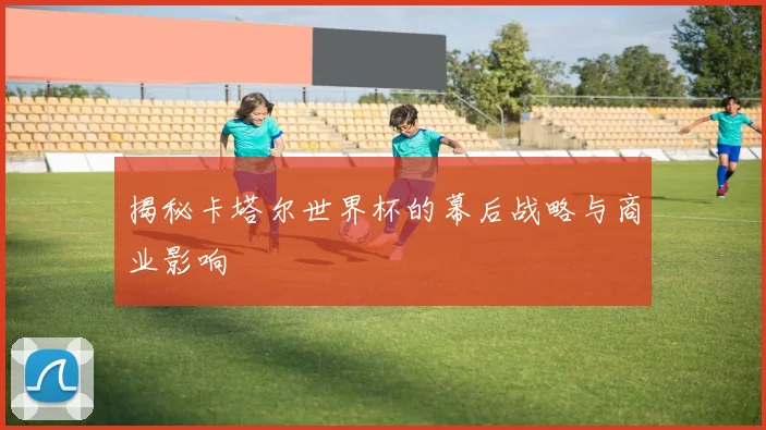 揭秘卡塔尔世界杯的幕后战略与商业影响