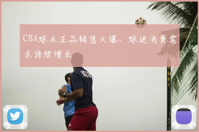 CBA球衣正品销售火爆，球迷消费需求持续增长