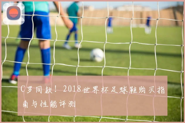 C罗同款！2018世界杯足球鞋购买指南与性能评测