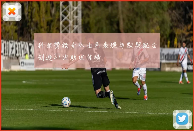 科尔赞扬全队出色表现与默契配合创造37次助攻佳绩