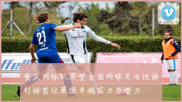 重庆网球队荣登全国网球灵活性排行榜首位展现卓越实力与潜力