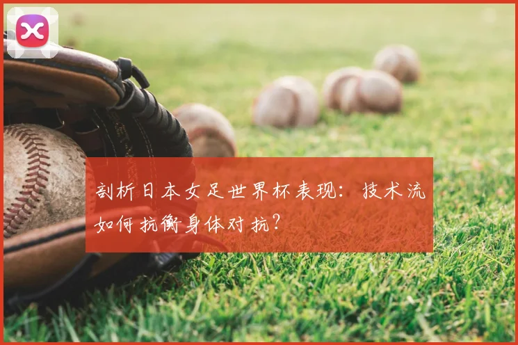 剖析日本女足世界杯表现:技术流如何抗衡身体对抗?