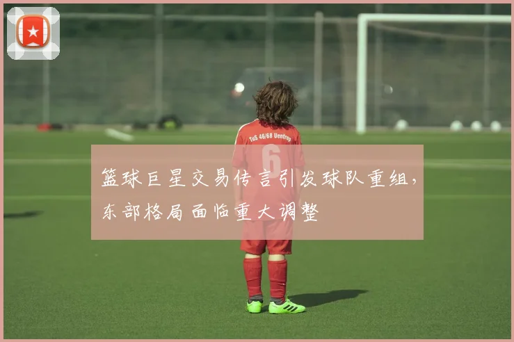 篮球巨星交易传言引发球队重组，东部格局面临重大调整